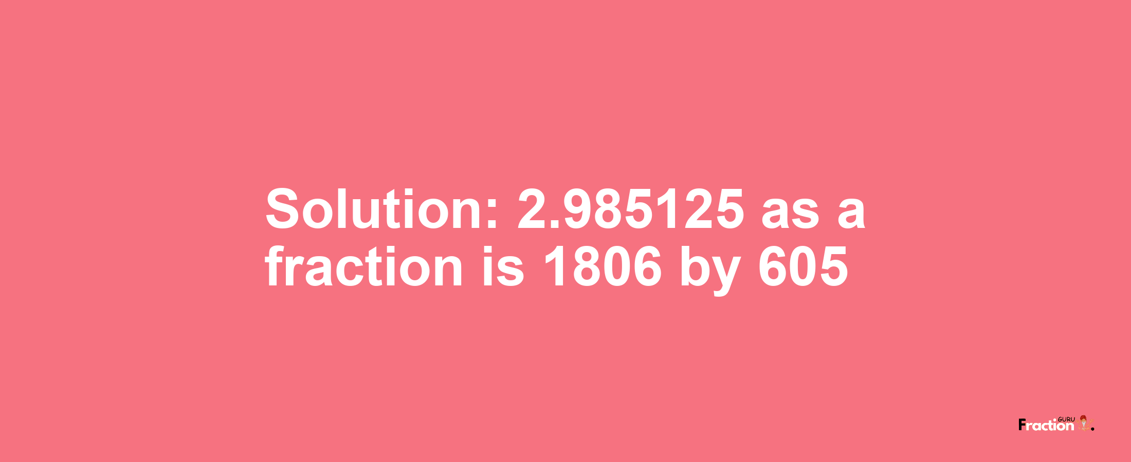 Solution:2.985125 as a fraction is 1806/605